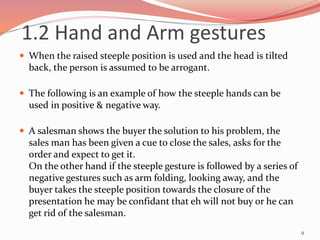  When the raised steeple position is used and the head is tilted
back, the person is assumed to be arrogant.
 The following is an example of how the steeple hands can be
used in positive & negative way.
 A salesman shows the buyer the solution to his problem, the
sales man has been given a cue to close the sales, asks for the
order and expect to get it.
On the other hand if the steeple gesture is followed by a series of
negative gestures such as arm folding, looking away, and the
buyer takes the steeple position towards the closure of the
presentation he may be confidant that eh will not buy or he can
get rid of the salesman.
9
1.2 Hand and Arm gestures
 