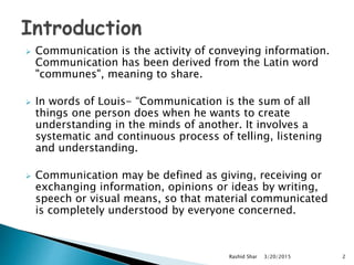 Communication is the activity of conveying information.
Communication has been derived from the Latin word
"communes", meaning to share.
 In words of Louis- “Communication is the sum of all
things one person does when he wants to create
understanding in the minds of another. It involves a
systematic and continuous process of telling, listening
and understanding.
 Communication may be defined as giving, receiving or
exchanging information, opinions or ideas by writing,
speech or visual means, so that material communicated
is completely understood by everyone concerned.
3/20/2015Rashid Shar 2
 