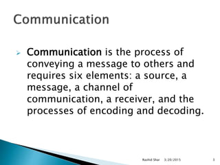  Communication is the process of
conveying a message to others and
requires six elements: a source, a
message, a channel of
communication, a receiver, and the
processes of encoding and decoding.
3/20/2015Rashid Shar 3
 