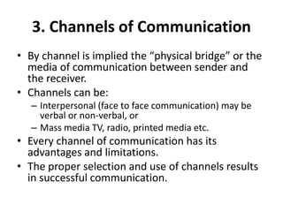 3. Channels of Communication
• By channel is implied the “physical bridge” or the
media of communication between sender and
the receiver.
• Channels can be:
– Interpersonal (face to face communication) may be
verbal or non-verbal, or
– Mass media TV, radio, printed media etc.
• Every channel of communication has its
advantages and limitations.
• The proper selection and use of channels results
in successful communication.
 