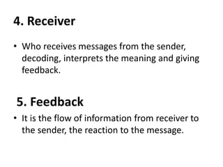 4. Receiver
• Who receives messages from the sender,
decoding, interprets the meaning and giving
feedback.
5. Feedback
• It is the flow of information from receiver to
the sender, the reaction to the message.
 