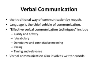 Verbal Communication
• the traditional way of communication by mouth.
• Language is the chief vehicle of communication.
• "Effective verbal communication techniques" include
– Clarity and brevity
– Vocabulary
– Denotative and connotative meaning
– Pacing
– Timing and relevance
• Verbal communication also involves written words.
 