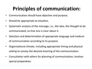 Principles of communication:
• Communication should have objective and purpose.
• Should be appropriate to situation.
• Systematic analysis of the message, i.e., the idea, the thought to be
communicated, so that one is clear about it.
• Selection and determination of appropriate language and medium
of communication according to its purpose.
• Organizational climate, including appropriate timing and physical
setting to convey the desired meaning of the communication.
• Consultation with others for planning of communication; involves
special preparation.
 