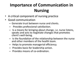 Importance of Communication in
Nursing
• A critical component of nursing practice
• Good communication
– Generate trust between nurse and clients.
– Provides professional satisfaction.
– Is a means for bringing about change, i.e. nurse listens,
speaks and acts to negotiate changes that promotes
client’s well-being.
– Is the foundation of the relationship between the nurse
and other members of the health team.
– Helps to promote managerial efficiency.
– Provides basis for leadership action.
– Provides means of co-ordination.
 