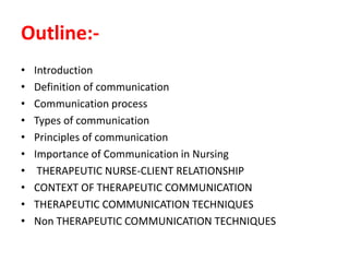 Outline:-
• Introduction
• Definition of communication
• Communication process
• Types of communication
• Principles of communication
• Importance of Communication in Nursing
• THERAPEUTIC NURSE-CLIENT RELATIONSHIP
• CONTEXT OF THERAPEUTIC COMMUNICATION
• THERAPEUTIC COMMUNICATION TECHNIQUES
• Non THERAPEUTIC COMMUNICATION TECHNIQUES
 