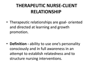THERAPEUTIC NURSE-CLIENT
RELATIONSHIP
• Therapeutic relationships are goal- oriented
and directed at learning and growth
promotion.
• Definition - ability to use one’s personality
consciously and in full awareness in an
attempt to establish relatedness and to
structure nursing interventions.
 