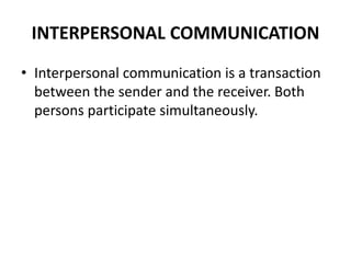 INTERPERSONAL COMMUNICATION
• Interpersonal communication is a transaction
between the sender and the receiver. Both
persons participate simultaneously.
 
