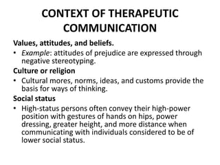 CONTEXT OF THERAPEUTIC
COMMUNICATION
Values, attitudes, and beliefs.
• Example: attitudes of prejudice are expressed through
negative stereotyping.
Culture or religion
• Cultural mores, norms, ideas, and customs provide the
basis for ways of thinking.
Social status
• High-status persons often convey their high-power
position with gestures of hands on hips, power
dressing, greater height, and more distance when
communicating with individuals considered to be of
lower social status.
 
