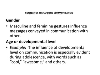 Gender
• Masculine and feminine gestures influence
messages conveyed in communication with
others.
Age or developmental level
• Example: The influence of developmental
level on communication is especially evident
during adolescence, with words such as
“cool,” “awesome,” and others.
CONTEXT OF THERAPEUTIC COMMUNICATION
 