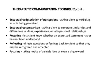 THERAPEUTIC COMMUNICATION TECHNIQUES,cont …
• Encouraging description of perceptions - asking client to verbalize
what is being perceived
• Encouraging comparison - asking client to compare similarities and
differences in ideas, experiences, or interpersonal relationships
• Restating - lets client know whether an expressed statement has or
has not been understood
• Reflecting - directs questions or feelings back to client so that they
may be recognized and accepted
• Focusing - taking notice of a single idea or even a single word
 