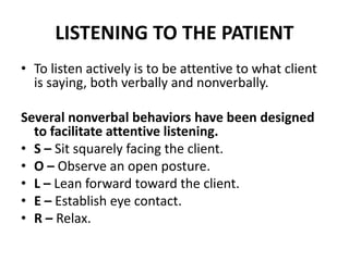 LISTENING TO THE PATIENT
• To listen actively is to be attentive to what client
is saying, both verbally and nonverbally.
Several nonverbal behaviors have been designed
to facilitate attentive listening.
• S – Sit squarely facing the client.
• O – Observe an open posture.
• L – Lean forward toward the client.
• E – Establish eye contact.
• R – Relax.
 