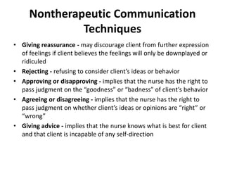 Nontherapeutic Communication
Techniques
• Giving reassurance - may discourage client from further expression
of feelings if client believes the feelings will only be downplayed or
ridiculed
• Rejecting - refusing to consider client’s ideas or behavior
• Approving or disapproving - implies that the nurse has the right to
pass judgment on the “goodness” or “badness” of client’s behavior
• Agreeing or disagreeing - implies that the nurse has the right to
pass judgment on whether client’s ideas or opinions are “right” or
“wrong”
• Giving advice - implies that the nurse knows what is best for client
and that client is incapable of any self-direction
 