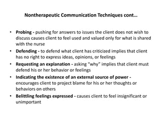 Nontherapeutic Communication Techniques cont…
• Probing - pushing for answers to issues the client does not wish to
discuss causes client to feel used and valued only for what is shared
with the nurse
• Defending - to defend what client has criticized implies that client
has no right to express ideas, opinions, or feelings
• Requesting an explanation - asking “why” implies that client must
defend his or her behavior or feelings
• Indicating the existence of an external source of power -
encourages client to project blame for his or her thoughts or
behaviors on others
• Belittling feelings expressed - causes client to feel insignificant or
unimportant
 