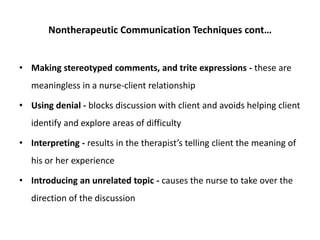 Nontherapeutic Communication Techniques cont…
• Making stereotyped comments, and trite expressions - these are
meaningless in a nurse-client relationship
• Using denial - blocks discussion with client and avoids helping client
identify and explore areas of difficulty
• Interpreting - results in the therapist’s telling client the meaning of
his or her experience
• Introducing an unrelated topic - causes the nurse to take over the
direction of the discussion
 