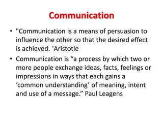 Communication
• "Communication is a means of persuasion to
influence the other so that the desired effect
is achieved. 'Aristotle
• Communication is “a process by which two or
more people exchange ideas, facts, feelings or
impressions in ways that each gains a
‘common understanding’ of meaning, intent
and use of a message.” Paul Leagens
 