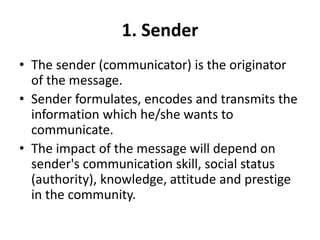 1. Sender
• The sender (communicator) is the originator
of the message.
• Sender formulates, encodes and transmits the
information which he/she wants to
communicate.
• The impact of the message will depend on
sender's communication skill, social status
(authority), knowledge, attitude and prestige
in the community.
 