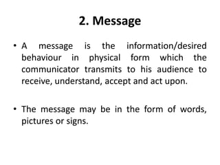 2. Message
• A message is the information/desired
behaviour in physical form which the
communicator transmits to his audience to
receive, understand, accept and act upon.
• The message may be in the form of words,
pictures or signs.
 