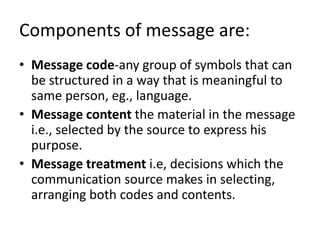 Components of message are:
• Message code-any group of symbols that can
be structured in a way that is meaningful to
same person, eg., language.
• Message content the material in the message
i.e., selected by the source to express his
purpose.
• Message treatment i.e, decisions which the
communication source makes in selecting,
arranging both codes and contents.
 