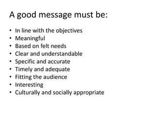 A good message must be:
• In line with the objectives
• Meaningful
• Based on felt needs
• Clear and understandable
• Specific and accurate
• Timely and adequate
• Fitting the audience
• Interesting
• Culturally and socially appropriate
 