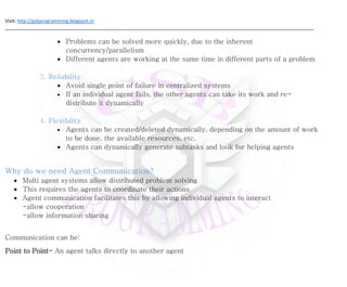 Visit: http://gsbprogramming.blogspot.in
_____________________________________________________________________________________________________________________
 Problems can be solved more quickly, due to the inherent
concurrency/parallelism
 Different agents are working at the same time in different parts of a problem
3. Reliability
 Avoid single point of failure in centralized systems
 If an individual agent fails, the other agents can take its work and re-
distribute it dynamically
4. Flexibility
 Agents can be created/deleted dynamically, depending on the amount of work
to be done, the available resources, etc.
 Agents can dynamically generate subtasks and look for helping agents
Why do we need Agent Communication?
 Multi agent systems allow distributed problem solving
 This requires the agents to coordinate their actions
 Agent communication facilitates this by allowing individual agents to interact
-allow cooperation
-allow information sharing
Communication can be:
Point to Point- An agent talks directly to another agent
 