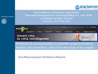 Scira Menoni prepared with Federico Pedrocchi
Final conference of the Know-4-drr Project
  “Knowledge management for improving DRR/CAA: state of the
art, ﬁndings and steps forward”
Chambery,	
  26-­‐27	
  May	
  2015
Professional	
  communica<on	
  in	
  scien<ﬁc	
  projects	
  aimed	
  at	
  
disaster	
  risk	
  preven<on.	
  Hints	
  from	
  the	
  Know-­‐4-­‐drr	
  project	
  
 