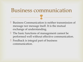 
 Business Communication is neither transmission of
message nor message itself. It is the mutual
exchange of understanding.
 The basic functions of management cannot be
performed well without effective communication.
 Feedback is integral part of business
communication.
Business communication
 