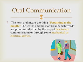 
 The term oral means anything “Pertaining to the
mouth." The words and the manner in which words
are pronounced either by the way of face to face
communication or through some mechanical or
electrical device.
Oral Communication
 