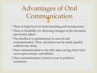 
 There is high level of understanding and transparency.
 There is flexibility for allowing changes in the decisions
previously taken.
 The feedback is spontaneous in case of oral
communication. Thus, decisions can be made quickly
without any delay.
 Oral communication is not only time saving, but it also
saves upon money and efforts.
 Oral communication is best in case of problem
resolution.
Advantages of Oral
Communication
 