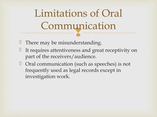 
 There may be misunderstanding.
 It requires attentiveness and great receptivity on
part of the receivers/audience.
 Oral communication (such as speeches) is not
frequently used as legal records except in
investigation work.
Limitations of Oral
Communication
 