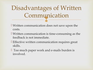 
 Written communication does not save upon the
costs.
 Written communication is time-consuming as the
feedback is not immediate.
 Effective written communication requires great
skills.
 Too much paper work and e-mails burden is
involved.
Disadvantages of Written
Communication
 