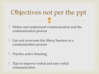
 Define and understand communication and the
communication process
 List and overcome the filters/barriers in a
communication process
 Practice active listening
 Tips to improve verbal and non verbal
communication
Objectives not per the ppt
 