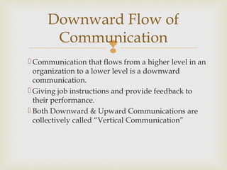 
 Communication that flows from a higher level in an
organization to a lower level is a downward
communication.
 Giving job instructions and provide feedback to
their performance.
 Both Downward & Upward Communications are
collectively called “Vertical Communication”
Downward Flow of
Communication
 