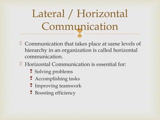 
 Communication that takes place at same levels of
hierarchy in an organization is called horizontal
communication.
 Horizontal Communication is essential for:
 Solving problems
 Accomplishing tasks
 Improving teamwork
 Boosting efficiency
Lateral / Horizontal
Communication
 