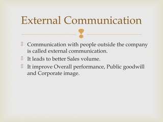 
 Communication with people outside the company
is called external communication.
 It leads to better Sales volume.
 It improve Overall performance, Public goodwill
and Corporate image.
External Communication
 