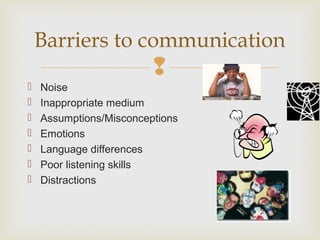 
 Noise
 Inappropriate medium
 Assumptions/Misconceptions
 Emotions
 Language differences
 Poor listening skills
 Distractions
Barriers to communication
 