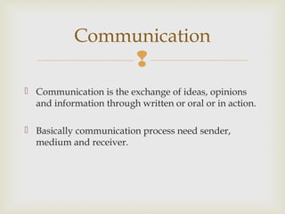 
 Communication is the exchange of ideas, opinions
and information through written or oral or in action.
 Basically communication process need sender,
medium and receiver.
Communication
 
