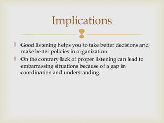 
 Good listening helps you to take better decisions and
make better policies in organization.
 On the contrary lack of proper listening can lead to
embarrassing situations because of a gap in
coordination and understanding.
Implications
 