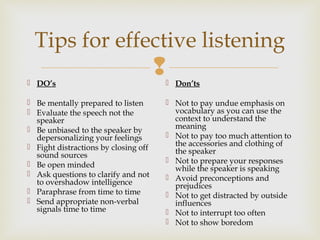 
Tips for effective listening
 DO’s
 Be mentally prepared to listen
 Evaluate the speech not the
speaker
 Be unbiased to the speaker by
depersonalizing your feelings
 Fight distractions by closing off
sound sources
 Be open minded
 Ask questions to clarify and not
to overshadow intelligence
 Paraphrase from time to time
 Send appropriate non-verbal
signals time to time
 Don’ts
 Not to pay undue emphasis on
vocabulary as you can use the
context to understand the
meaning
 Not to pay too much attention to
the accessories and clothing of
the speaker
 Not to prepare your responses
while the speaker is speaking
 Avoid preconceptions and
prejudices
 Not to get distracted by outside
influences
 Not to interrupt too often
 Not to show boredom
 