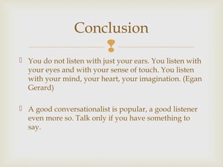 
 You do not listen with just your ears. You listen with
your eyes and with your sense of touch. You listen
with your mind, your heart, your imagination. (Egan
Gerard)
 A good conversationalist is popular, a good listener
even more so. Talk only if you have something to
say.
Conclusion
 
