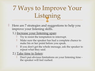 
 Here are 7 strategies and suggestions to help you
improve your listening skills.
1.) Increase your listening span:
 Try to resist the temptation to interrupt.
 Make sure the speaker has had a complete chance to
make his or her point before you speak.
 If you don't get the whole message, ask the speaker to
repeat what they said.
2.) Take time to listen:
 Don't put obvious limitations on your listening time -
the speaker will feel rushed.
7 Ways to Improve Your
Listening
 