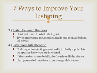 
3.) Listen between the lines:
 Don't just listen to what is being said.
 Try to understand the attitudes, needs and motives behind
the words.
4.) Give your full attention:
 Nodding or interjecting occasionally to clarify a point lets
the speaker know you are interested.
 If the speaker pauses briefly, don't rush to fill the silence.
 Use open-ended questions to encourage elaboration.
7 Ways to Improve Your
Listening
 