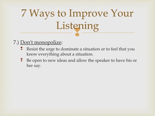 
7.) Don't monopolize:
 Resist the urge to dominate a situation or to feel that you
know everything about a situation.
 Be open to new ideas and allow the speaker to have his or
her say.
7 Ways to Improve Your
Listening
 