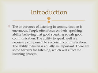 
 The importance of listening in communication is
enormous. People often focus on their speaking
ability believing that good speaking equals good
communication. The ability to speak well is a
necessary component to successful communication.
The ability to listen is equally as important. There are
some barriers for listening, which will effect the
listening process.
Introduction
 