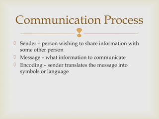 
 Sender – person wishing to share information with
some other person
 Message – what information to communicate
 Encoding – sender translates the message into
symbols or language
Communication Process
 