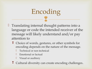 
 Translating internal thought patterns into a
language or code the intended receiver of the
message will likely understand and/or pay
attention to
 Choice of words, gestures, or other symbols for
encoding depends on the nature of the message.
 Technical or non technical
 Emotional or factual
 Visual or auditory
 Cultural diversity can create encoding challenges.
Encoding
 
