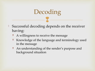 
 Successful decoding depends on the receiver
having:
 A willingness to receive the message
 Knowledge of the language and terminology used
in the message
 An understanding of the sender’s purpose and
background situation
Decoding
 