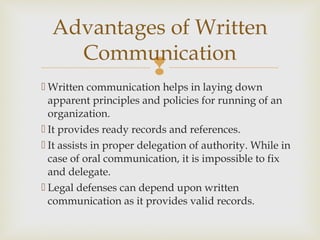 
 Written communication helps in laying down
apparent principles and policies for running of an
organization.
 It provides ready records and references.
 It assists in proper delegation of authority. While in
case of oral communication, it is impossible to fix
and delegate.
 Legal defenses can depend upon written
communication as it provides valid records.
Advantages of Written
Communication
 