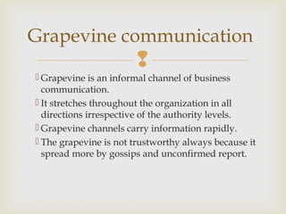 
 Grapevine is an informal channel of business
communication.
 It stretches throughout the organization in all
directions irrespective of the authority levels.
 Grapevine channels carry information rapidly.
 The grapevine is not trustworthy always because it
spread more by gossips and unconfirmed report.
Grapevine communication
 