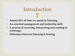 
 Almost 45% of time we spend in listening.
 An essential management and leadership skill.
 A process of receiving, interpreting and reacting to
a message.
 Difference between listening & hearing
Introduction
 