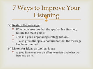
5.) Restate the message:
 When you are sure that the speaker has finished,
restate the main points.
 This is a good organizing strategy for you.
 It also gives the speaker assurance that the message
has been received.
6.) Listen for ideas as well as facts:
 A good listener makes an effort to understand what the
facts add up to.
7 Ways to Improve Your
Listening
 